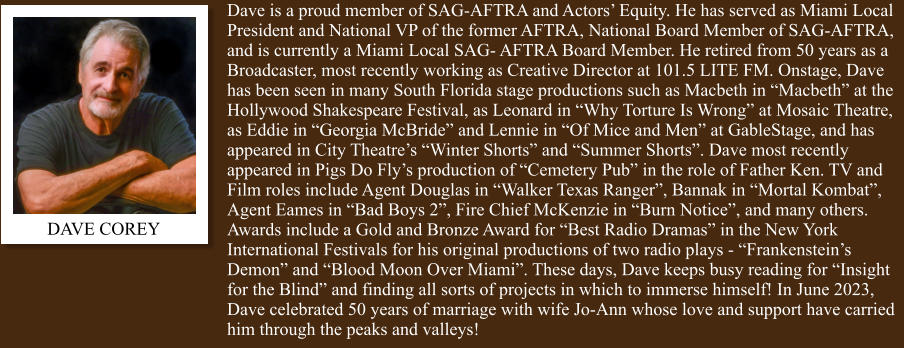 DAVE COREY Dave is a proud member of SAG-AFTRA and Actors’ Equity. He has served as Miami Local President and National VP of the former AFTRA, National Board Member of SAG-AFTRA, and is currently a Miami Local SAG- AFTRA Board Member. He retired from 50 years as a Broadcaster, most recently working as Creative Director at 101.5 LITE FM. Onstage, Dave has been seen in many South Florida stage productions such as Macbeth in “Macbeth” at the Hollywood Shakespeare Festival, as Leonard in “Why Torture Is Wrong” at Mosaic Theatre, as Eddie in “Georgia McBride” and Lennie in “Of Mice and Men” at GableStage, and has appeared in City Theatre’s “Winter Shorts” and “Summer Shorts”. Dave most recently appeared in Pigs Do Fly’s production of “Cemetery Pub” in the role of Father Ken. TV and Film roles include Agent Douglas in “Walker Texas Ranger”, Bannak in “Mortal Kombat”, Agent Eames in “Bad Boys 2”, Fire Chief McKenzie in “Burn Notice”, and many others. Awards include a Gold and Bronze Award for “Best Radio Dramas” in the New York International Festivals for his original productions of two radio plays - “Frankenstein’s Demon” and “Blood Moon Over Miami”. These days, Dave keeps busy reading for “Insight for the Blind” and finding all sorts of projects in which to immerse himself! In June 2023, Dave celebrated 50 years of marriage with wife Jo-Ann whose love and support have carried him through the peaks and valleys!