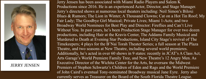 JERRY JENSEN Jerry Jensen has been associated with Miami Radio Players and Salem K  Productions since 2016. He is an experienced Actor, Director, and Stage Manager.  Jerry’s directed shows at numerous local theaters including: Neil Simon’s Biloxi  Blues & Rumors; The Lion in Winter; A Thousand Clowns; Cat on a Hot Tin Roof; My  Fair Lady; The Goodbye Girl Musical; Private Lives; Miami 1-Acts; and two  Broadway World Nominees for Best Play and Director: Fireflies and Can’t Live  Without You. In past years, he’s been Production Stage Manager for over two dozen  productions, including Hair at the Kravis Center, The Addams Family Musical and  Murdered to Death at Evening Star Productions, Island City Stage’s revival of The  Timekeepers; 4 plays for the B’Nai Torah Theater Series; a full season at The Plaza  Theatre, and two seasons at New Theatre, including several world premieres.  Additionally, he’s acted in over 60 shows in 9 states: recently in JCAT’s A Class Act,  Arts Garage’s World Premiere Family Tree, and New Theatre’s 12 Angry Men. As   Executive Director of the Wichita Center for the Arts, he oversaw the Midwest  Premiers of Stephen Schwartz’s Children of Eden and Rags and the World Premiere  of John Caird’s eventual Tony-nominated Broadway musical Jane Eyre.  Jerry also  currently serves as Treasurer on the Board of the South Florida Theatre League.