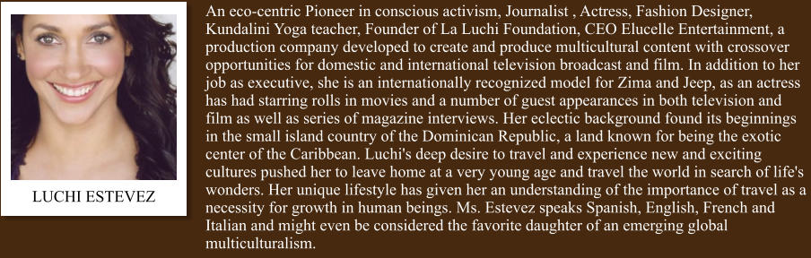 An eco-centric Pioneer in conscious activism, Journalist , Actress, Fashion Designer, Kundalini Yoga teacher, Founder of La Luchi Foundation, CEO Elucelle Entertainment, a production company developed to create and produce multicultural content with crossover opportunities for domestic and international television broadcast and film. In addition to her job as executive, she is an internationally recognized model for Zima and Jeep, as an actress has had starring rolls in movies and a number of guest appearances in both television and film as well as series of magazine interviews. Her eclectic background found its beginnings in the small island country of the Dominican Republic, a land known for being the exotic center of the Caribbean. Luchi's deep desire to travel and experience new and exciting cultures pushed her to leave home at a very young age and travel the world in search of life's wonders. Her unique lifestyle has given her an understanding of the importance of travel as a necessity for growth in human beings. Ms. Estevez speaks Spanish, English, French and Italian and might even be considered the favorite daughter of an emerging global multiculturalism. LUCHI ESTEVEZ