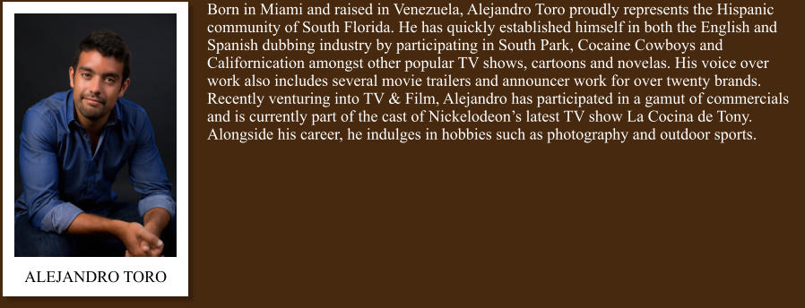Born in Miami and raised in Venezuela, Alejandro Toro proudly represents the Hispanic community of South Florida. He has quickly established himself in both the English and Spanish dubbing industry by participating in South Park, Cocaine Cowboys and Californication amongst other popular TV shows, cartoons and novelas. His voice over work also includes several movie trailers and announcer work for over twenty brands. Recently venturing into TV & Film, Alejandro has participated in a gamut of commercials and is currently part of the cast of Nickelodeon’s latest TV show La Cocina de Tony. Alongside his career, he indulges in hobbies such as photography and outdoor sports. ALEJANDRO TORO