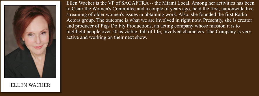 Ellen Wacher is the VP of SAGAFTRA -- the Miami Local. Among her activities has been to Chair the Women's Committee and a couple of years ago, held the first, nationwide live streaming of older women's issues in obtaining work. Also, she founded the first Radio Actors group. The outcome is what we are involved in right now. Presently, she is creator and producer of Pigs Do Fly Productions, an acting company whose mission it is to highlight people over 50 as viable, full of life, involved characters. The Company is very active and working on their next show. ELLEN WACHER